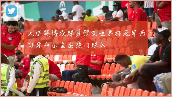 大连英博众球员预测世界杯冠军西班牙和法国成热门球队