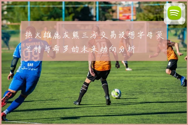热火雄鹿灰熊三方交易设想字母莫兰特与希罗的未来动向分析
