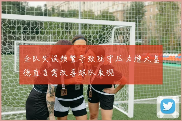 全队失误频繁导致防守压力增大基德直言需改善球队表现