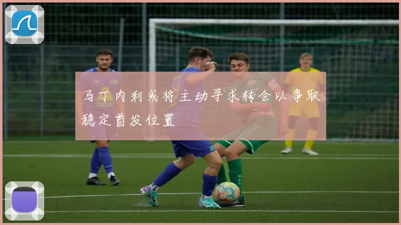马丁内利或将主动寻求转会以争取稳定首发位置