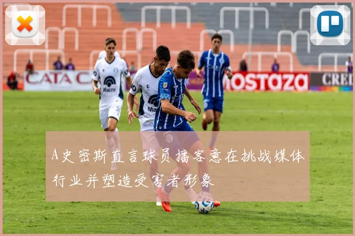 A史密斯直言球员播客意在挑战媒体行业并塑造受害者形象