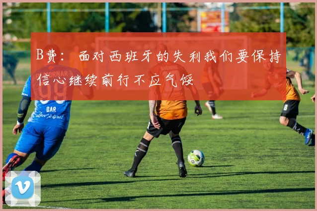 B费：面对西班牙的失利我们要保持信心继续前行不应气馁