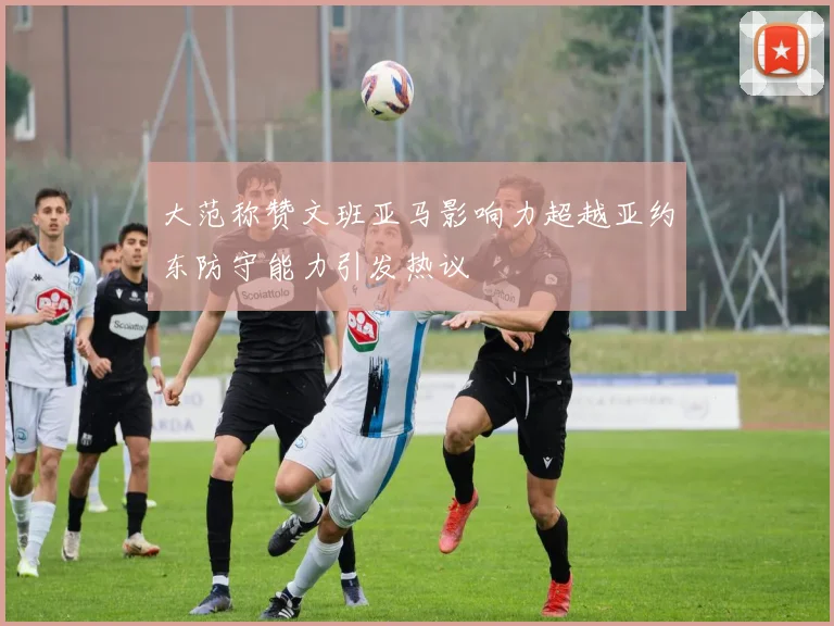 大范称赞文班亚马影响力超越亚约东防守能力引发热议