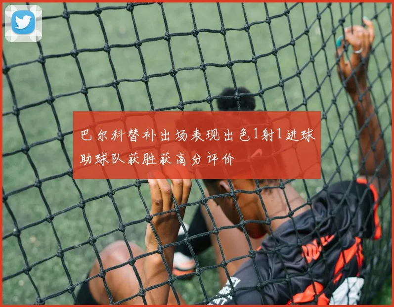 巴尔科替补出场表现出色1射1进球助球队获胜获高分评价