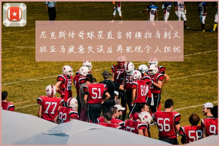 尼克斯传奇球星直言将横扫马刺文班亚马疲惫失误后再犯规令人担忧