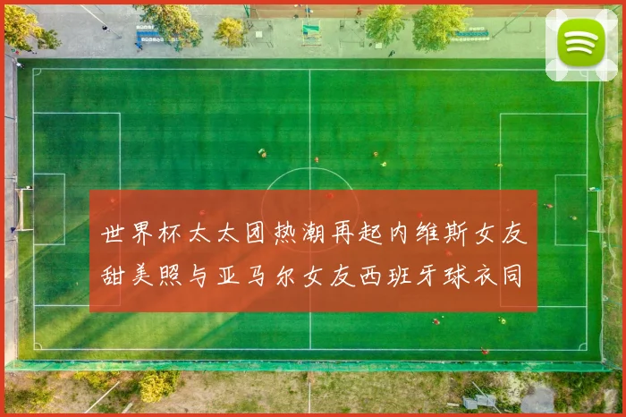 世界杯太太团热潮再起内维斯女友甜美照与亚马尔女友西班牙球衣同框秀