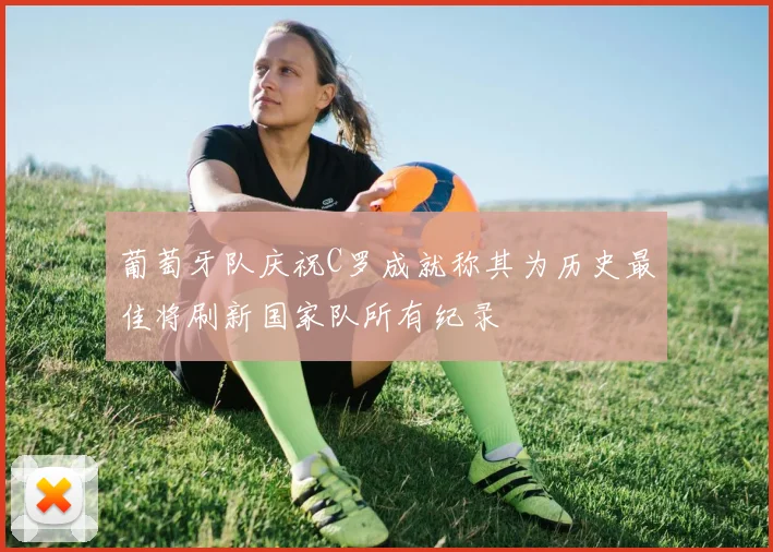 葡萄牙队庆祝C罗成就称其为历史最佳将刷新国家队所有纪录