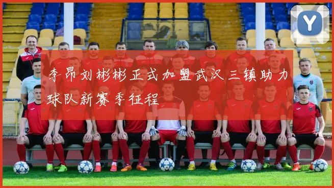 李昂刘彬彬正式加盟武汉三镇助力球队新赛季征程