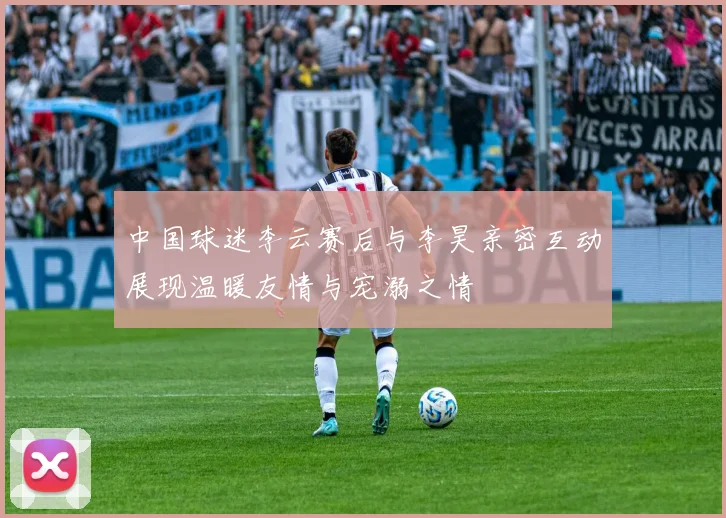 中国球迷李云赛后与李昊亲密互动展现温暖友情与宠溺之情