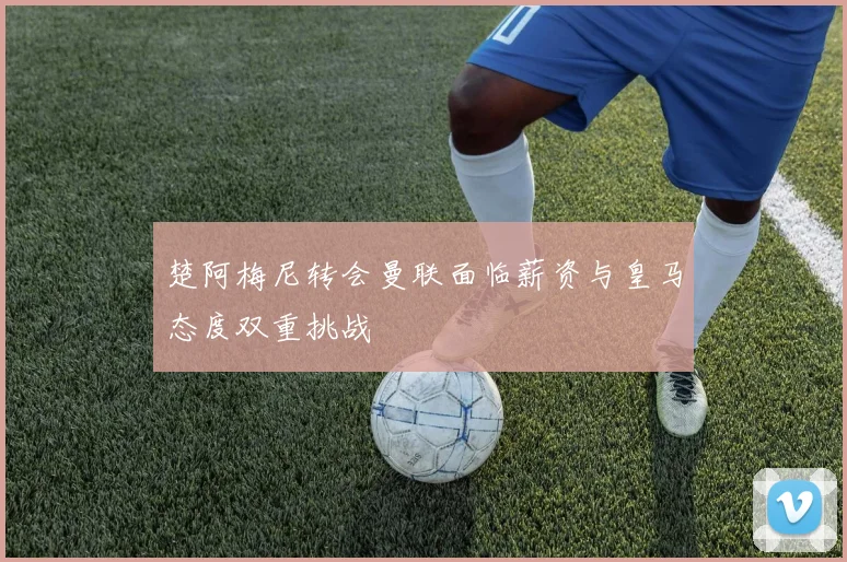 楚阿梅尼转会曼联面临薪资与皇马态度双重挑战