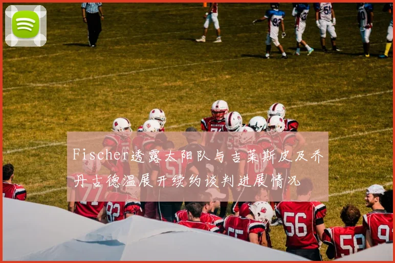 Fischer透露太阳队与吉莱斯皮及乔丹古德温展开续约谈判进展情况