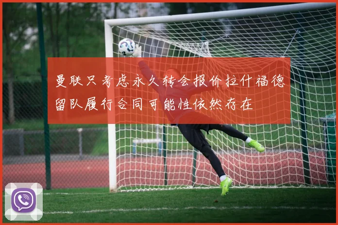 曼联只考虑永久转会报价拉什福德留队履行合同可能性依然存在