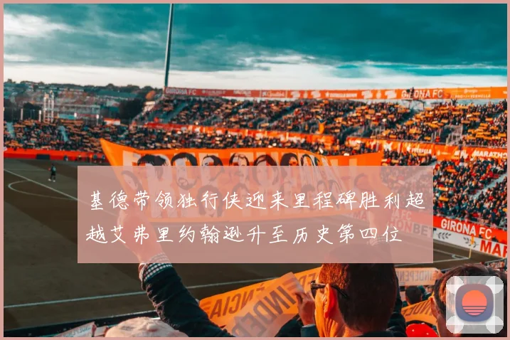 基德带领独行侠迎来里程碑胜利超越艾弗里约翰逊升至历史第四位