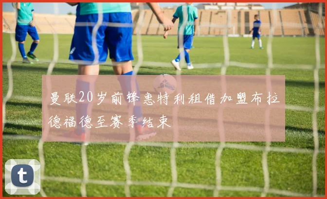 曼联20岁前锋惠特利租借加盟布拉德福德至赛季结束