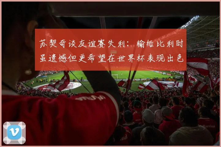 苏契奇谈友谊赛失利：输给比利时虽遗憾但更希望在世界杯表现出色