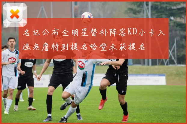 名记公布全明星替补阵容KD小卡入选老詹特别提名哈登未获提名