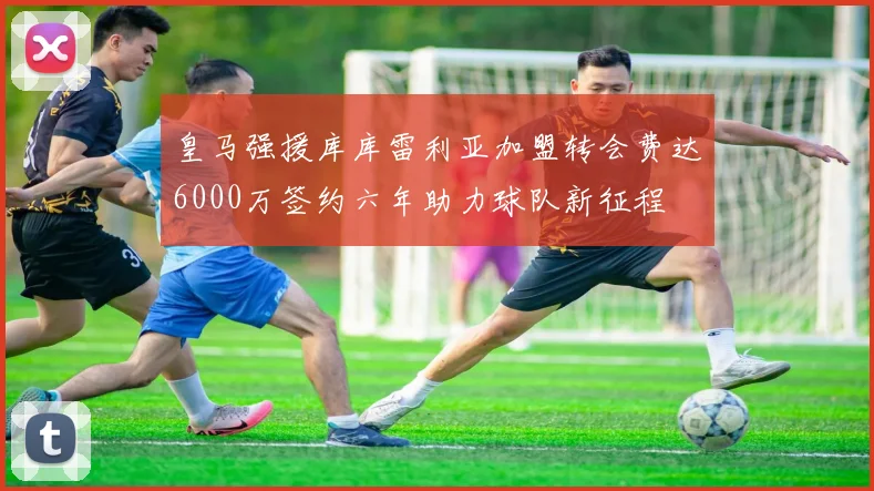 皇马强援库库雷利亚加盟转会费达6000万签约六年助力球队新征程