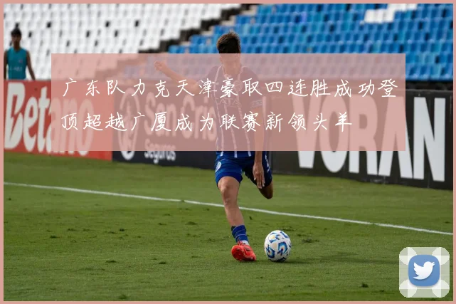 广东队力克天津豪取四连胜成功登顶超越广厦成为联赛新领头羊