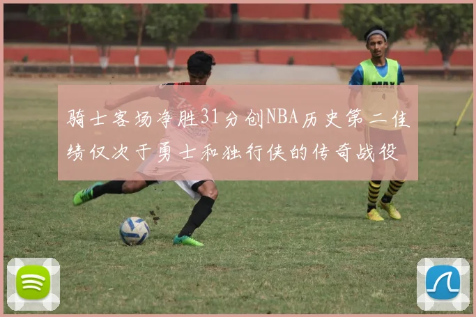 骑士客场净胜31分创NBA历史第二佳绩仅次于勇士和独行侠的传奇战役