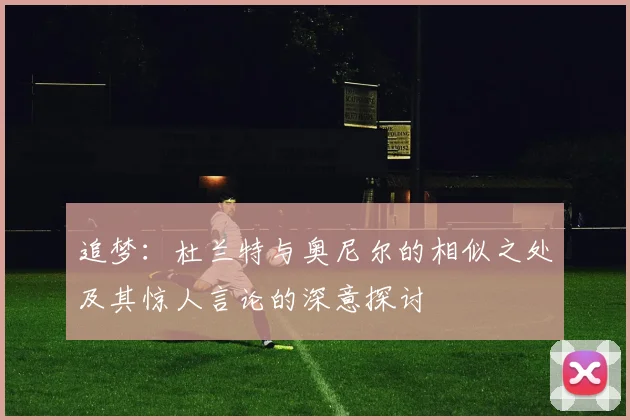 追梦：杜兰特与奥尼尔的相似之处及其惊人言论的深意探讨